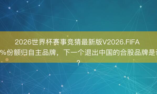 2026世界杯赛事竞猜最新版V2026.FIFA 75%份额归自主品牌，下一个退出中国的合股品牌是谁？