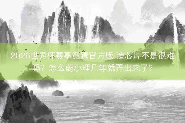 2026世界杯赛事竞猜官方版 造芯片不是很难吗？怎么蔚小理几年就弄出来了？