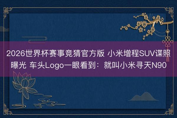 2026世界杯赛事竞猜官方版 小米增程SUV谍照曝光 车头Logo一眼看到:就叫小米寻天N90