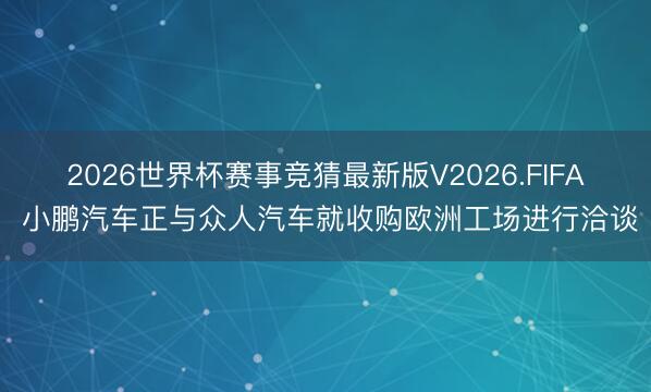 2026世界杯赛事竞猜最新版V2026.FIFA 小鹏汽车正与众人汽车就收购欧洲工场进行洽谈