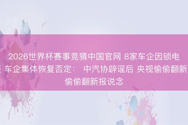 2026世界杯赛事竞猜中国官网 8家车企因锁电被约谈 车企集体恢复否定： 中汽协辟谣后 央视偷偷翻新报说念