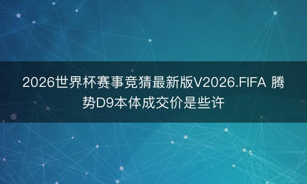 2026世界杯赛事竞猜最新版V2026.FIFA 腾势D9本体成交价是些许