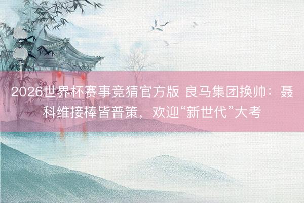 2026世界杯赛事竞猜官方版 良马集团换帅：聂科维接棒皆普策，欢迎“新世代”大考