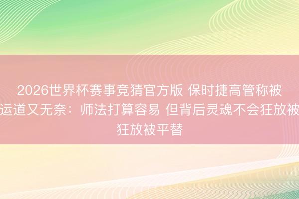 2026世界杯赛事竞猜官方版 保时捷高管称被问候运道又无奈：师法打算容易 但背后灵魂不会狂放被平替