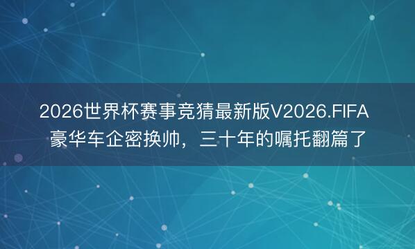 2026世界杯赛事竞猜最新版V2026.FIFA 豪华车企密换帅,三十年的嘱托翻篇了