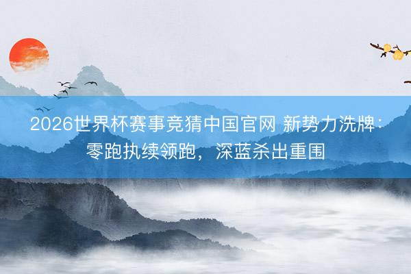 2026世界杯赛事竞猜中国官网 新势力洗牌:零跑执续领跑,深蓝杀出重围