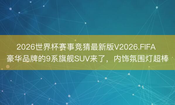 2026世界杯赛事竞猜最新版V2026.FIFA 豪华品牌的9系旗舰SUV来了,内饰氛围灯超棒