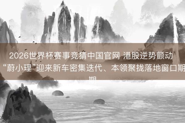 2026世界杯赛事竞猜中国官网 港股逆势颤动  “蔚小理”迎来新车密集迭代、本领聚拢落地窗口期