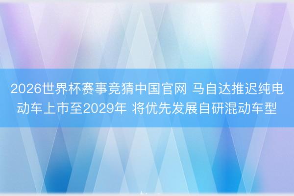 2026世界杯赛事竞猜中国官网 马自达推迟纯电动车上市至2029年 将优先发展自研混动车型