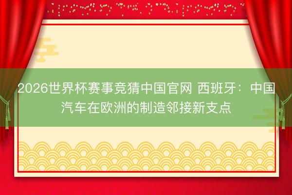 2026世界杯赛事竞猜中国官网 西班牙：中国汽车在欧洲的制造邻接新支点