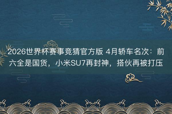 2026世界杯赛事竞猜官方版 4月轿车名次：前六全是国货，小米SU7再封神，搭伙再被打压