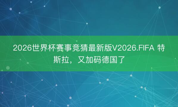 2026世界杯赛事竞猜最新版V2026.FIFA 特斯拉，又加码德国了