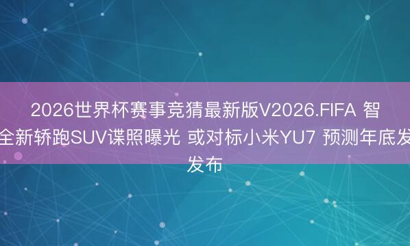 2026世界杯赛事竞猜最新版V2026.FIFA 智界全新轿跑SUV谍照曝光 或对标小米YU7 预测年底发布