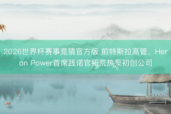 2026世界杯赛事竞猜官方版 前特斯拉高管、Heron Power首席践诺官拓荒热泵初创公司