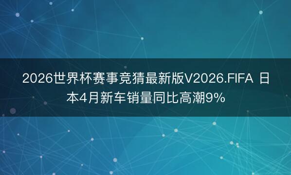 2026世界杯赛事竞猜最新版V2026.FIFA 日本4月新车销量同比高潮9%
