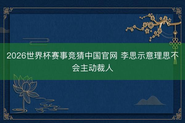 2026世界杯赛事竞猜中国官网 李思示意理思不会主动裁人