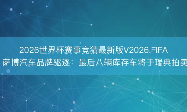 2026世界杯赛事竞猜最新版V2026.FIFA 萨博汽车品牌驱逐：最后八辆库存车将于瑞典拍卖