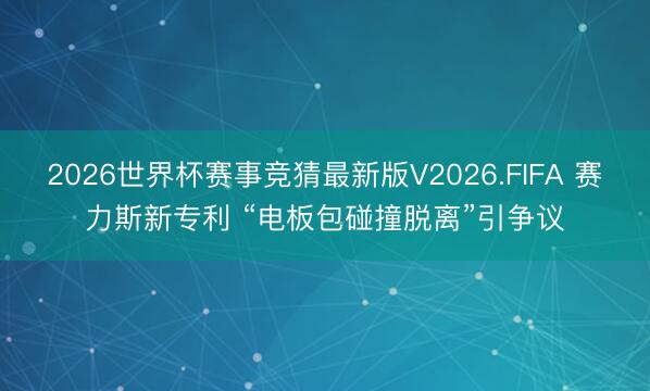 2026世界杯赛事竞猜最新版V2026.FIFA 赛力斯新专利 “电板包碰撞脱离”引争议