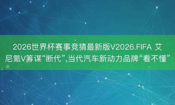 2026世界杯赛事竞猜最新版V2026.FIFA 艾尼氪V筹谋“断代”，当代汽车新动力品牌“看不懂”