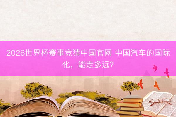 2026世界杯赛事竞猜中国官网 中国汽车的国际化,能走多远?