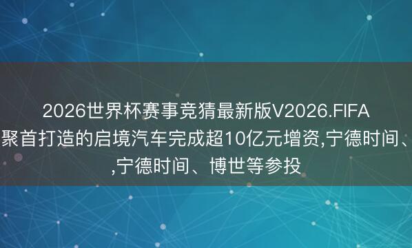 2026世界杯赛事竞猜最新版V2026.FIFA 广汽与华为聚首打造的启境汽车完成超10亿元增资，宁德时间、博世等参投