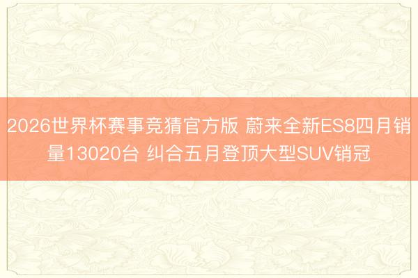 2026世界杯赛事竞猜官方版 蔚来全新ES8四月销量13020台 纠合五月登顶大型SUV销冠