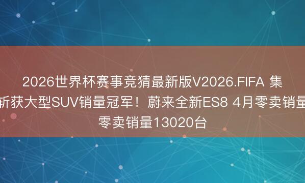 2026世界杯赛事竞猜最新版V2026.FIFA 集结五个月斩获大型SUV销量冠军！蔚来全新ES8 4月零卖销量13020台