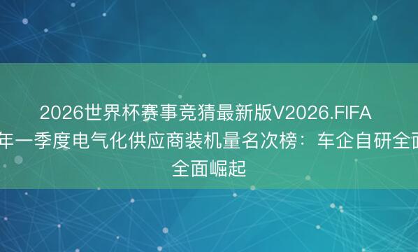 2026世界杯赛事竞猜最新版V2026.FIFA 2026年一季度电气化供应商装机量名次榜:车企自研全面崛起