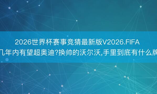 2026世界杯赛事竞猜最新版V2026.FIFA 几年内有望超奥迪?换帅的沃尔沃，手里到底有什么牌