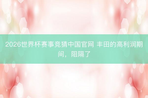 2026世界杯赛事竞猜中国官网 丰田的高利润期间，阻隔了