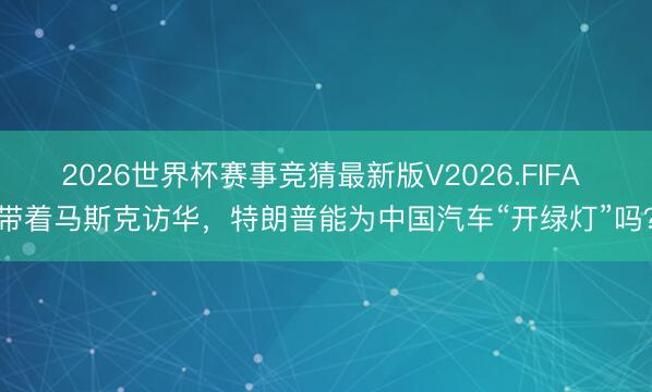 2026世界杯赛事竞猜最新版V2026.FIFA 带着马斯克访华,特朗普能为中国汽车“开绿灯”吗?