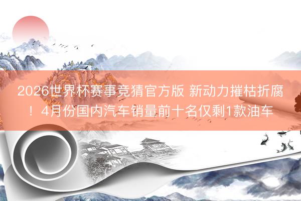 2026世界杯赛事竞猜官方版 新动力摧枯折腐!4月份国内汽车销量前十名仅剩1款油车