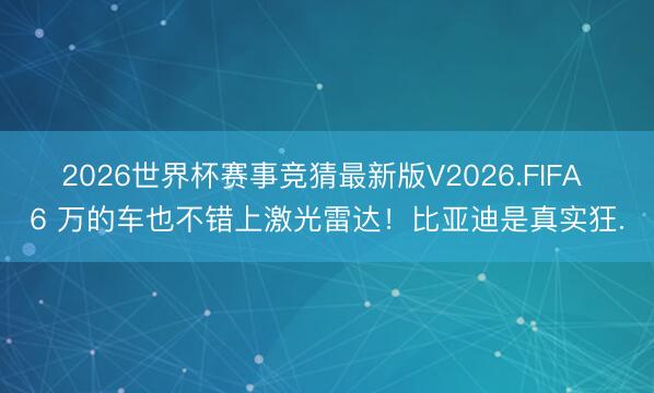 2026世界杯赛事竞猜最新版V2026.FIFA 6 万的车也不错上激光雷达！比亚迪是真实狂.