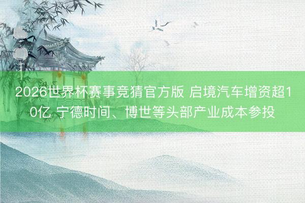 2026世界杯赛事竞猜官方版 启境汽车增资超10亿 宁德时间、博世等头部产业成本参投