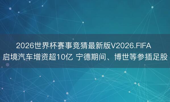 2026世界杯赛事竞猜最新版V2026.FIFA 启境汽车增资超10亿 宁德期间、博世等参插足股