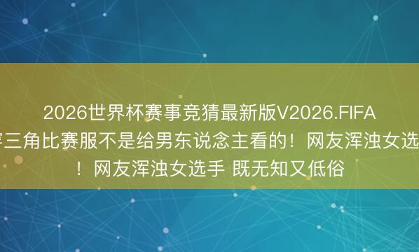 2026世界杯赛事竞猜最新版V2026.FIFA 28岁好意思女穿三角比赛服不是给男东说念主看的！网友浑浊女选手 既无知又低俗