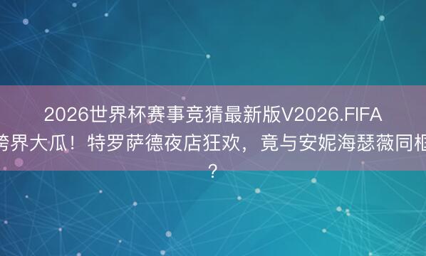 2026世界杯赛事竞猜最新版V2026.FIFA 跨界大瓜！特罗萨德夜店狂欢，竟与安妮海瑟薇同框？