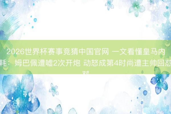 2026世界杯赛事竞猜中国官网 一文看懂皇马内耗：姆巴佩遭嘘2次开炮 动怒成第4时尚遭主帅回怼