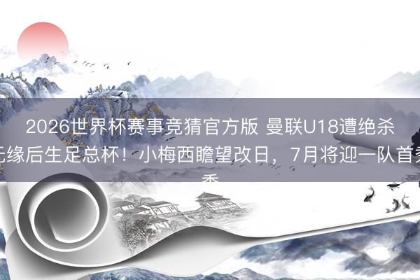 2026世界杯赛事竞猜官方版 曼联U18遭绝杀无缘后生足总杯！小梅西瞻望改日，7月将迎一队首秀