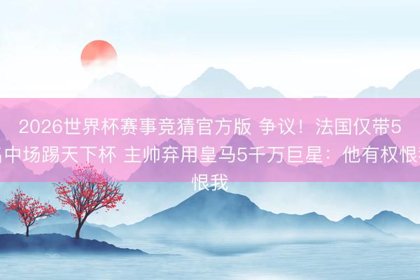 2026世界杯赛事竞猜官方版 争议！法国仅带5名中场踢天下杯 主帅弃用皇马5千万巨星：他有权恨我