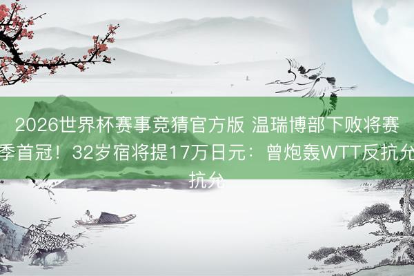2026世界杯赛事竞猜官方版 温瑞博部下败将赛季首冠！32岁宿将提17万日元：曾炮轰WTT反抗允