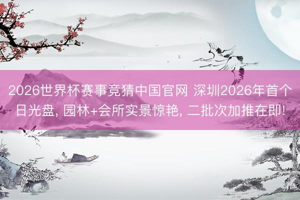 2026世界杯赛事竞猜中国官网 深圳2026年首个日光盘， 园林+会所实景惊艳， 二批次加推在即!