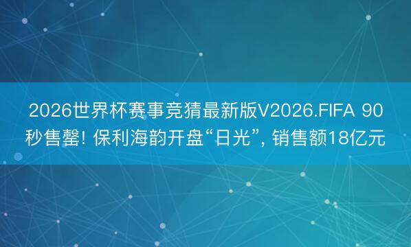 2026世界杯赛事竞猜最新版V2026.FIFA 90秒售罄! 保利海韵开盘“日光”， 销售额18亿元