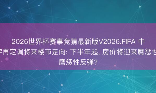 2026世界杯赛事竞猜最新版V2026.FIFA 中央15字再定调将来楼市走向: 下半年起, 房价将迎来膺惩性反弹?
