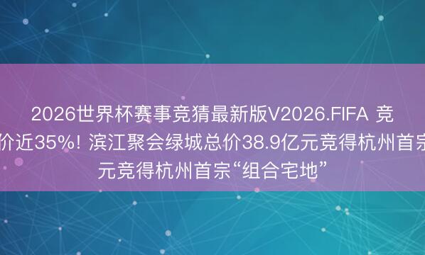 2026世界杯赛事竞猜最新版V2026.FIFA 竞价86轮、溢价近35%! 滨江聚会绿城总价38.9亿元竞得杭州首宗“组合宅地”