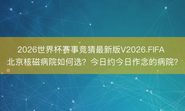 2026世界杯赛事竞猜最新版V2026.FIFA 北京核磁病院如何选?今日约今日作念的病院?