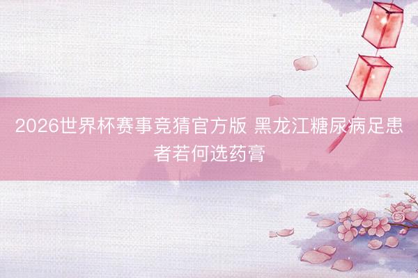 2026世界杯赛事竞猜官方版 黑龙江糖尿病足患者若何选药膏