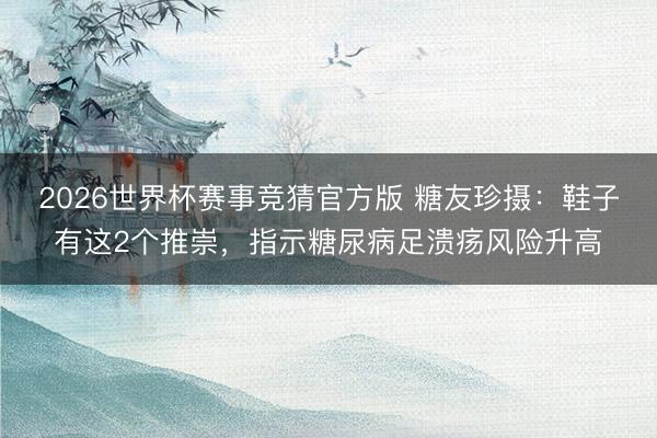 2026世界杯赛事竞猜官方版 糖友珍摄:鞋子有这2个推崇,指示糖尿病足溃疡风险升高