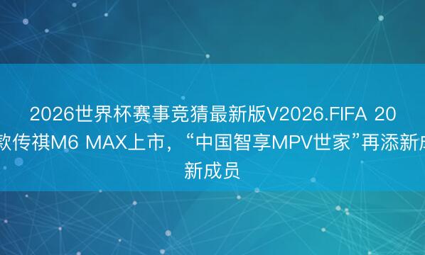 2026世界杯赛事竞猜最新版V2026.FIFA 2026款传祺M6 MAX上市，“中国智享MPV世家”再添新成员