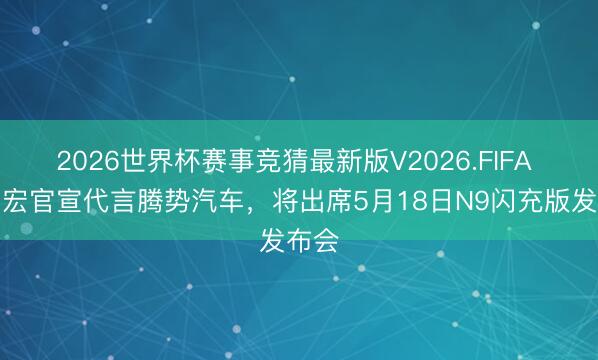 2026世界杯赛事竞猜最新版V2026.FIFA 王力宏官宣代言腾势汽车，将出席5月18日N9闪充版发布会